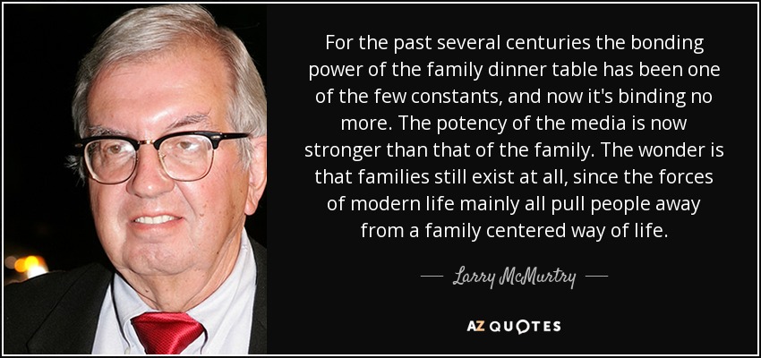 For the past several centuries the bonding power of the family dinner table has been one of the few constants, and now it's binding no more. The potency of the media is now stronger than that of the family. The wonder is that families still exist at all, since the forces of modern life mainly all pull people away from a family centered way of life. - Larry McMurtry