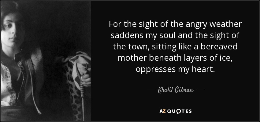 For the sight of the angry weather saddens my soul and the sight of the town, sitting like a bereaved mother beneath layers of ice, oppresses my heart. - Khalil Gibran