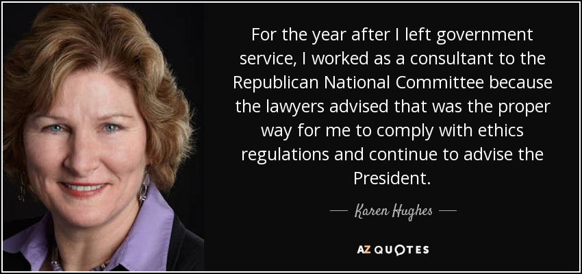 For the year after I left government service, I worked as a consultant to the Republican National Committee because the lawyers advised that was the proper way for me to comply with ethics regulations and continue to advise the President. - Karen Hughes