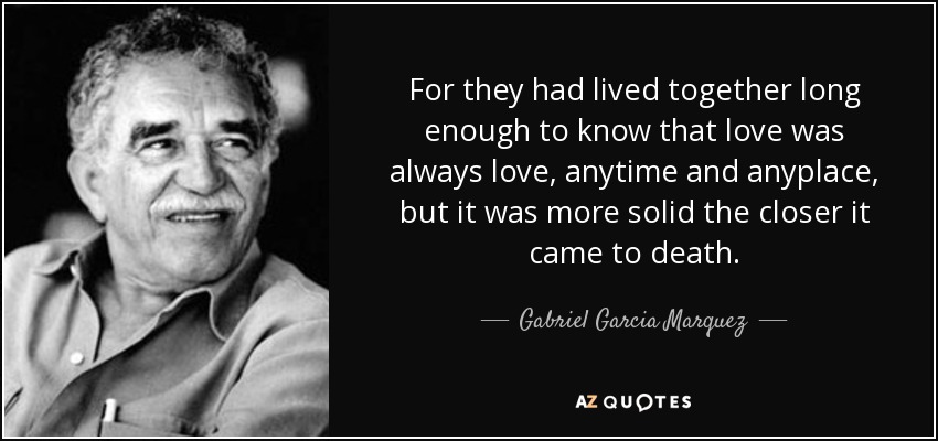 For they had lived together long enough to know that love was always love, anytime and anyplace, but it was more solid the closer it came to death. - Gabriel Garcia Marquez