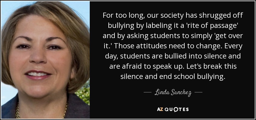 For too long, our society has shrugged off bullying by labeling it a 'rite of passage' and by asking students to simply 'get over it.' Those attitudes need to change. Every day, students are bullied into silence and are afraid to speak up. Let's break this silence and end school bullying. - Linda Sanchez