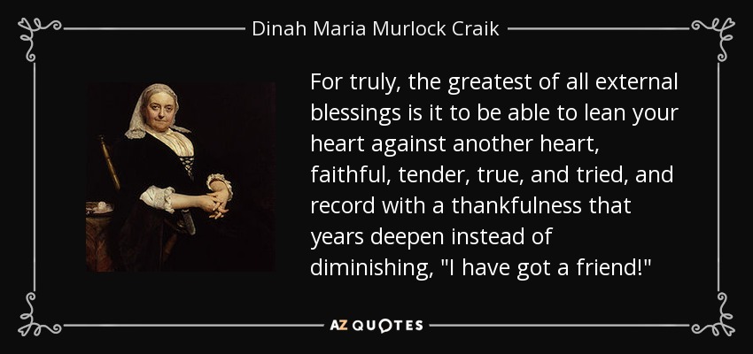 For truly, the greatest of all external blessings is it to be able to lean your heart against another heart, faithful, tender, true, and tried, and record with a thankfulness that years deepen instead of diminishing, 