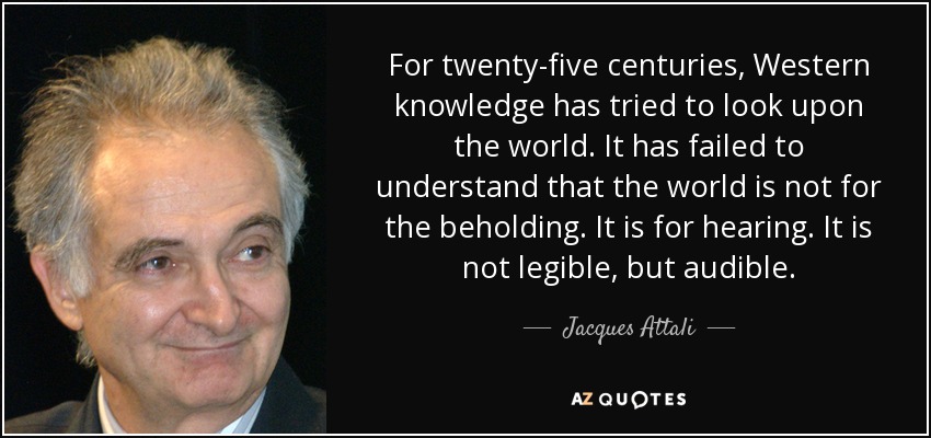 For twenty-five centuries, Western knowledge has tried to look upon the world. It has failed to understand that the world is not for the beholding. It is for hearing. It is not legible, but audible. - Jacques Attali