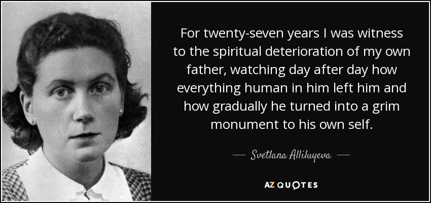 For twenty-seven years I was witness to the spiritual deterioration of my own father, watching day after day how everything human in him left him and how gradually he turned into a grim monument to his own self. - Svetlana Alliluyeva