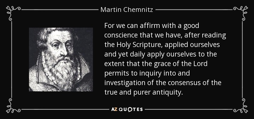 For we can affirm with a good conscience that we have, after reading the Holy Scripture, applied ourselves and yet daily apply ourselves to the extent that the grace of the Lord permits to inquiry into and investigation of the consensus of the true and purer antiquity. - Martin Chemnitz