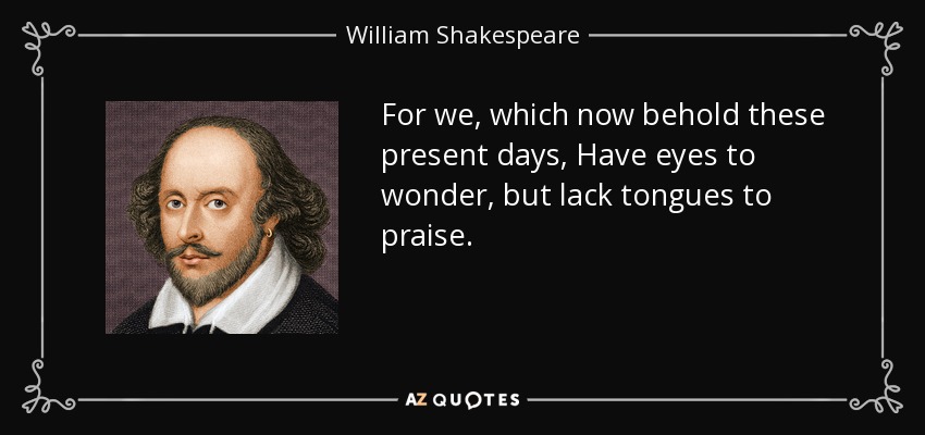 For we, which now behold these present days, Have eyes to wonder, but lack tongues to praise. - William Shakespeare