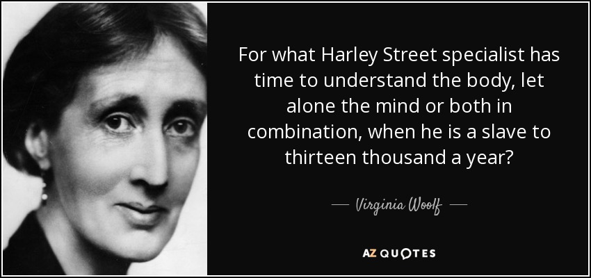 For what Harley Street specialist has time to understand the body, let alone the mind or both in combination, when he is a slave to thirteen thousand a year? - Virginia Woolf