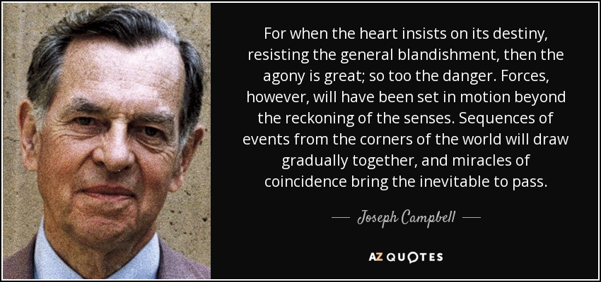 For when the heart insists on its destiny, resisting the general blandishment, then the agony is great; so too the danger. Forces, however, will have been set in motion beyond the reckoning of the senses. Sequences of events from the corners of the world will draw gradually together, and miracles of coincidence bring the inevitable to pass. - Joseph Campbell