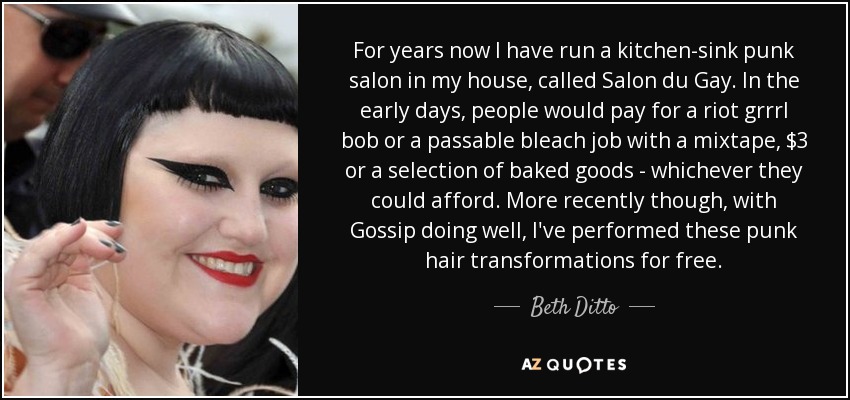 For years now I have run a kitchen-sink punk salon in my house, called Salon du Gay. In the early days, people would pay for a riot grrrl bob or a passable bleach job with a mixtape, $3 or a selection of baked goods - whichever they could afford. More recently though, with Gossip doing well, I've performed these punk hair transformations for free. - Beth Ditto