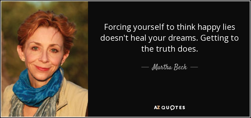 Forcing yourself to think happy lies doesn't heal your dreams. Getting to the truth does. - Martha Beck