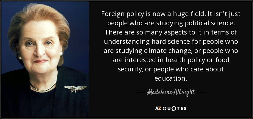 Foreign policy is now a huge field. It isn't just people who are studying political science. There are so many aspects to it in terms of understanding hard science for people who are studying climate change, or people who are interested in health policy or food security, or people who care about education. - Madeleine Albright
