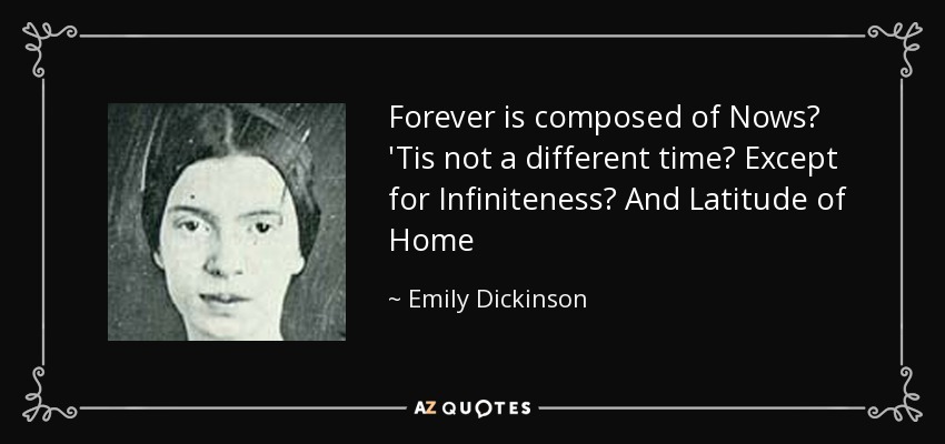 Forever is composed of Nows 'Tis not a different time Except for Infiniteness And Latitude of Home - Emily Dickinson
