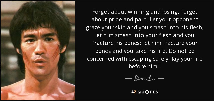 Forget about winning and losing; forget about pride and pain. Let your opponent graze your skin and you smash into his flesh; let him smash into your flesh and you fracture his bones; let him fracture your bones and you take his life! Do not be concerned with escaping safely- lay your life before him!! - Bruce Lee