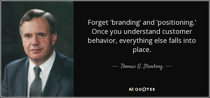 Forget 'branding' and 'positioning.' Once you understand customer behavior, everything else falls into place. - Thomas G. Stemberg