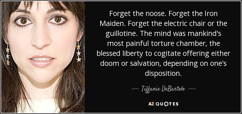 Olvida la soga. Olvídate de la Doncella de Hierro. Olvida la silla eléctrica o la guillotina. La mente era la cámara de tortura más dolorosa de la humanidad, y la bendita libertad de meditar ofrecía la perdición o la salvación, dependiendo de la disposición de cada uno. - Tiffanie DeBartolo