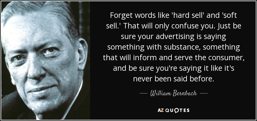 Forget words like 'hard sell' and 'soft sell.' That will only confuse you. Just be sure your advertising is saying something with substance, something that will inform and serve the consumer, and be sure you're saying it like it's never been said before. - William Bernbach