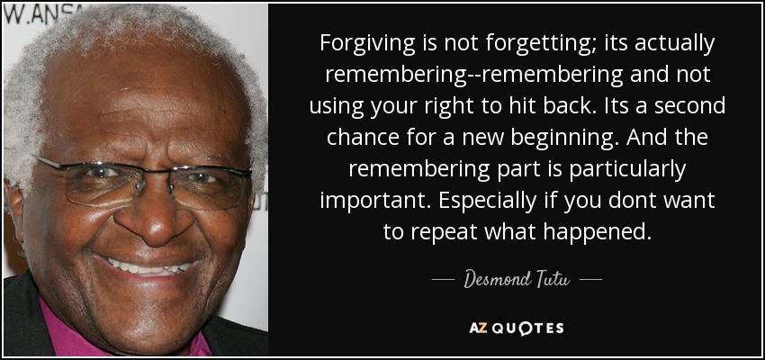 Forgiving is not forgetting; its actually remembering--remembering and not using your right to hit back. Its a second chance for a new beginning. And the remembering part is particularly important. Especially if you dont want to repeat what happened. - Desmond Tutu