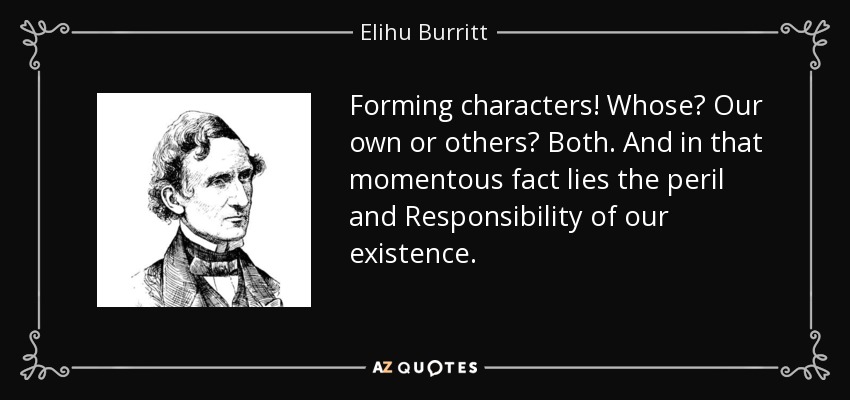 Forming characters! Whose? Our own or others? Both. And in that momentous fact lies the peril and Responsibility of our existence. - Elihu Burritt