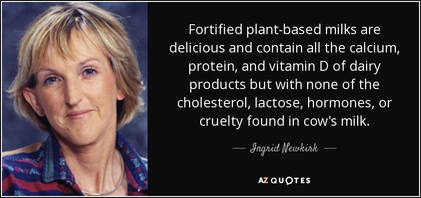 Las leches vegetales enriquecidas son deliciosas y contienen todo el calcio, las proteínas y la vitamina D de los productos lácteos, pero sin el colesterol, la lactosa, las hormonas ni la crueldad de la leche de vaca. - Ingrid Newkirk