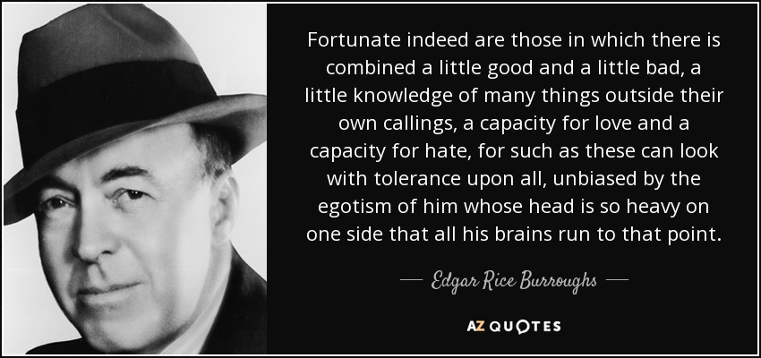 Fortunate indeed are those in which there is combined a little good and a little bad, a little knowledge of many things outside their own callings, a capacity for love and a capacity for hate, for such as these can look with tolerance upon all, unbiased by the egotism of him whose head is so heavy on one side that all his brains run to that point. - Edgar Rice Burroughs