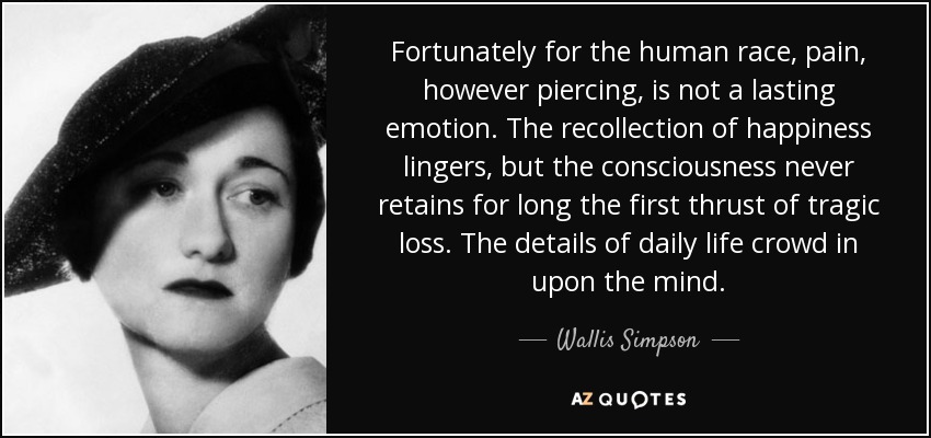 Fortunately for the human race, pain, however piercing, is not a lasting emotion. The recollection of happiness lingers, but the consciousness never retains for long the first thrust of tragic loss. The details of daily life crowd in upon the mind. - Wallis Simpson