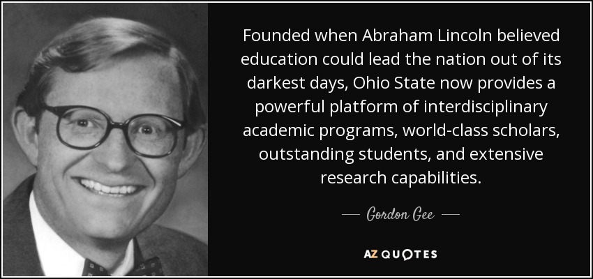 Founded when Abraham Lincoln believed education could lead the nation out of its darkest days, Ohio State now provides a powerful platform of interdisciplinary academic programs, world-class scholars, outstanding students, and extensive research capabilities. - Gordon Gee