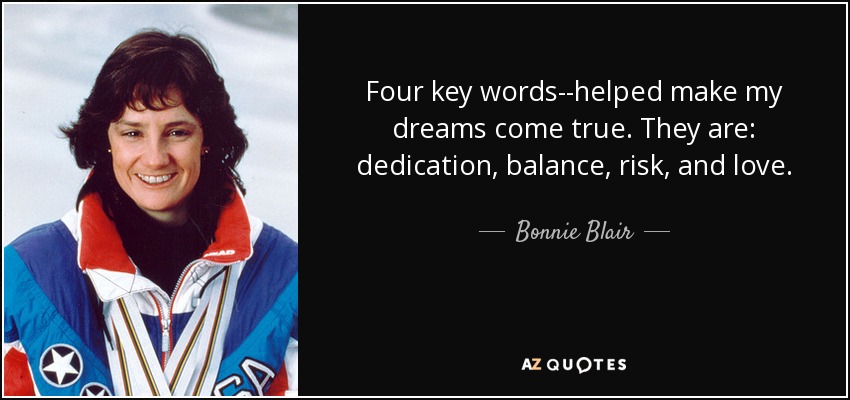 Four key words--helped make my dreams come true. They are: dedication, balance, risk, and love. - Bonnie Blair