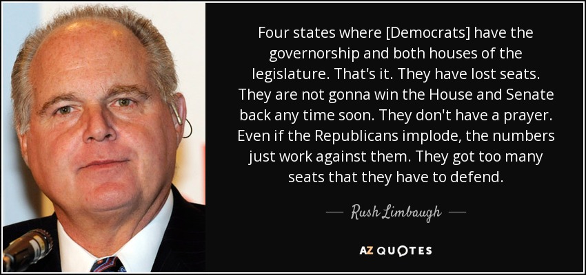 Cuatro estados donde [los demócratas] tienen la gobernación y ambas cámaras legislativas. Eso es todo. Han perdido escaños. No van a recuperar la Cámara de Representantes y el Senado a corto plazo. No tienen ninguna posibilidad. Incluso si los republicanos implosionan, los números están en su contra. Tienen demasiados escaños que defender. - Rush Limbaugh