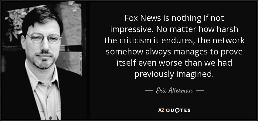 Fox News is nothing if not impressive. No matter how harsh the criticism it endures, the network somehow always manages to prove itself even worse than we had previously imagined. - Eric Alterman