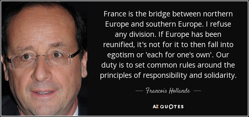 France is the bridge between northern Europe and southern Europe. I refuse any division. If Europe has been reunified, it's not for it to then fall into egotism or 'each for one's own'. Our duty is to set common rules around the principles of responsibility and solidarity. - Francois Hollande