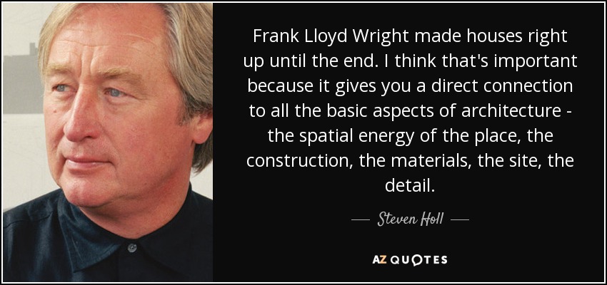 Frank Lloyd Wright made houses right up until the end. I think that's important because it gives you a direct connection to all the basic aspects of architecture - the spatial energy of the place, the construction, the materials, the site, the detail. - Steven Holl