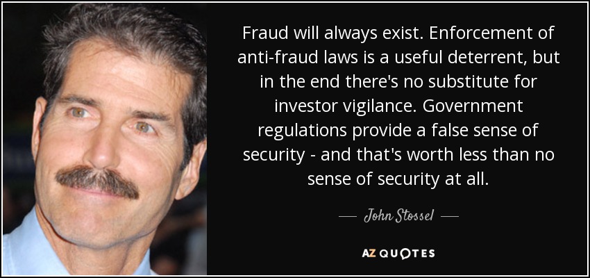 Fraud will always exist. Enforcement of anti-fraud laws is a useful deterrent, but in the end there's no substitute for investor vigilance. Government regulations provide a false sense of security - and that's worth less than no sense of security at all. - John Stossel