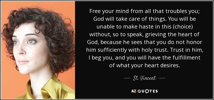 Free your mind from all that troubles you; God will take care of things. You will be unable to make haste in this (choice) without, so to speak, grieving the heart of God, because he sees that you do not honor him sufficiently with holy trust. Trust in him, I beg you, and you will have the fulfillment of what your heart desires. - St. Vincent