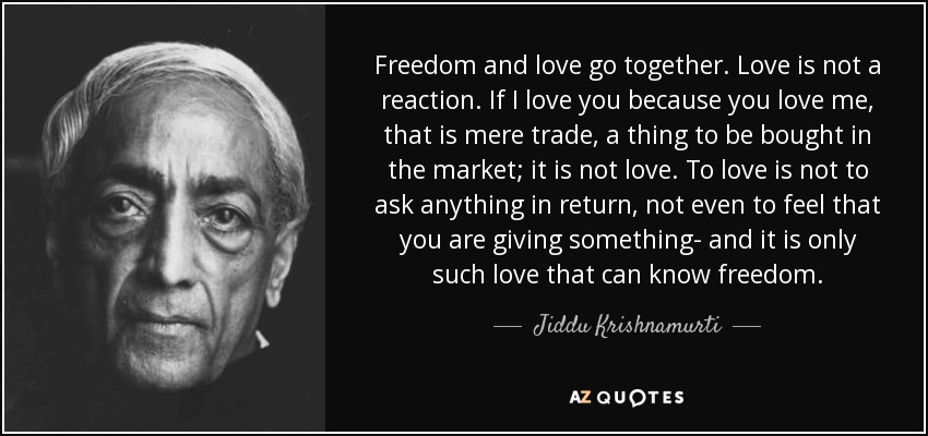 Freedom and love go together. Love is not a reaction. If I love you because you love me, that is mere trade, a thing to be bought in the market; it is not love. To love is not to ask anything in return, not even to feel that you are giving something- and it is only such love that can know freedom. - Jiddu Krishnamurti