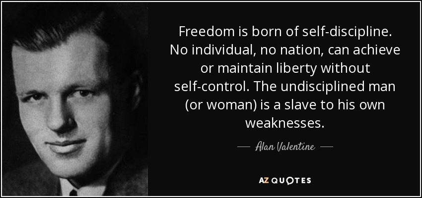 Freedom is born of self-discipline. No individual, no nation, can achieve or maintain liberty without self-control. The undisciplined man (or woman) is a slave to his own weaknesses. - Alan Valentine