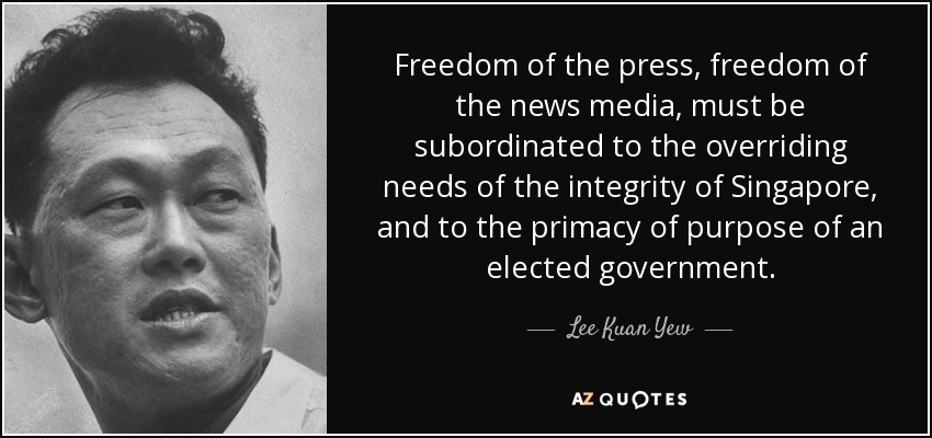 Freedom of the press, freedom of the news media, must be subordinated to the overriding needs of the integrity of Singapore, and to the primacy of purpose of an elected government. - Lee Kuan Yew