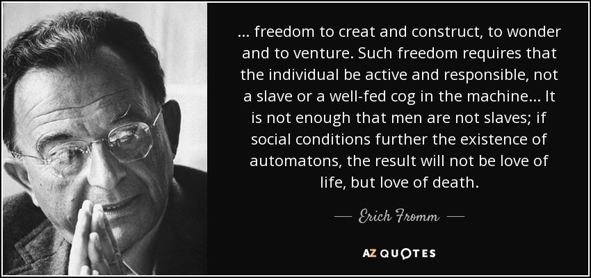 . . . freedom to creat and construct, to wonder and to venture. Such freedom requires that the individual be active and responsible, not a slave or a well-fed cog in the machine . . . It is not enough that men are not slaves; if social conditions further the existence of automatons, the result will not be love of life, but love of death. - Erich Fromm