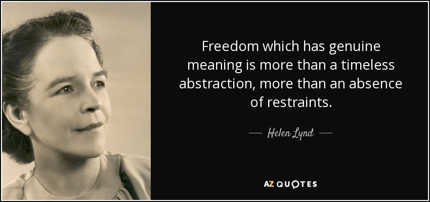 Freedom which has genuine meaning is more than a timeless abstraction, more than an absence of restraints. - Helen Lynd