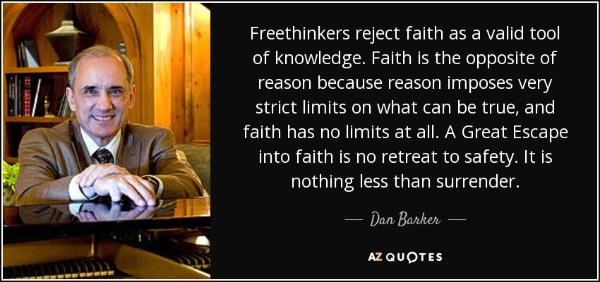 Freethinkers reject faith as a valid tool of knowledge. Faith is the opposite of reason because reason imposes very strict limits on what can be true, and faith has no limits at all. A Great Escape into faith is no retreat to safety. It is nothing less than surrender. - Dan Barker