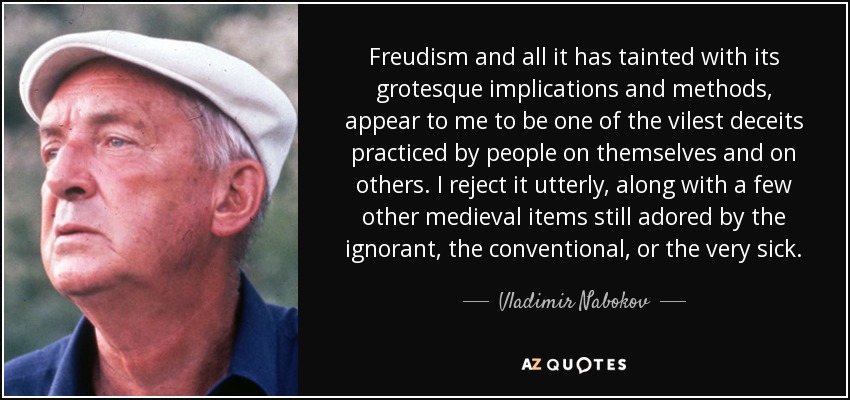 Freudism and all it has tainted with its grotesque implications and methods, appear to me to be one of the vilest deceits practiced by people on themselves and on others. I reject it utterly, along with a few other medieval items still adored by the ignorant, the conventional, or the very sick. - Vladimir Nabokov