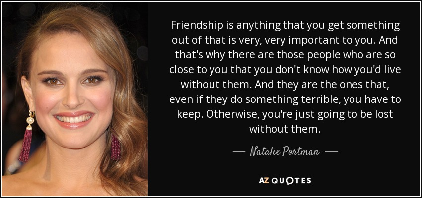 Friendship is anything that you get something out of that is very, very important to you. And that's why there are those people who are so close to you that you don't know how you'd live without them. And they are the ones that, even if they do something terrible, you have to keep. Otherwise, you're just going to be lost without them. - Natalie Portman