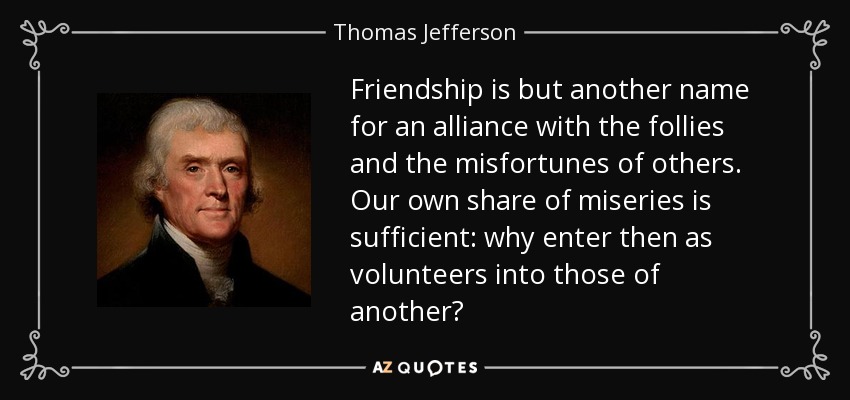 Friendship is but another name for an alliance with the follies and the misfortunes of others. Our own share of miseries is sufficient: why enter then as volunteers into those of another? - Thomas Jefferson