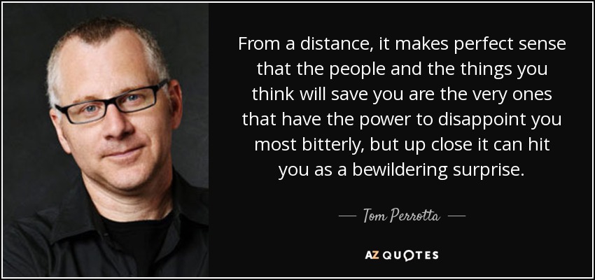 From a distance, it makes perfect sense that the people and the things you think will save you are the very ones that have the power to disappoint you most bitterly, but up close it can hit you as a bewildering surprise. - Tom Perrotta