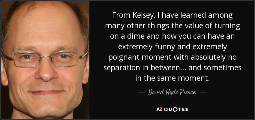 From Kelsey, I have learned among many other things the value of turning on a dime and how you can have an extremely funny and extremely poignant moment with absolutely no separation in between... and sometimes in the same moment. - David Hyde Pierce