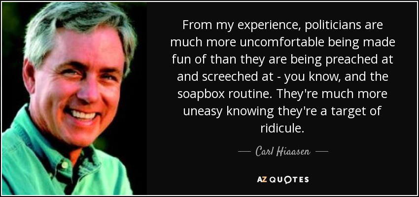 From my experience, politicians are much more uncomfortable being made fun of than they are being preached at and screeched at - you know, and the soapbox routine. They're much more uneasy knowing they're a target of ridicule. - Carl Hiaasen