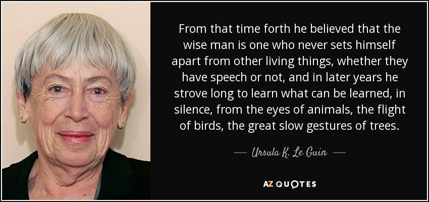 From that time forth he believed that the wise man is one who never sets himself apart from other living things, whether they have speech or not, and in later years he strove long to learn what can be learned, in silence, from the eyes of animals, the flight of birds, the great slow gestures of trees. - Ursula K. Le Guin