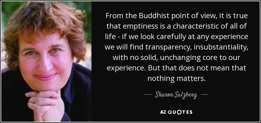 From the Buddhist point of view, it is true that emptiness is a characteristic of all of life - if we look carefully at any experience we will find transparency, insubstantiality, with no solid, unchanging core to our experience. But that does not mean that nothing matters. - Sharon Salzberg