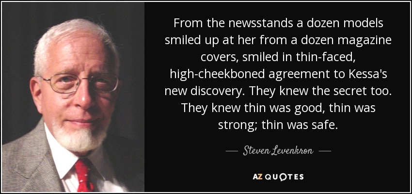 From the newsstands a dozen models smiled up at her from a dozen magazine covers, smiled in thin-faced, high-cheekboned agreement to Kessa's new discovery. They knew the secret too. They knew thin was good, thin was strong; thin was safe. - Steven Levenkron