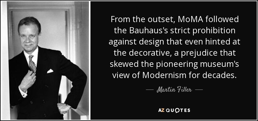 Desde el principio, el MoMA siguió la estricta prohibición de la Bauhaus contra el diseño que siquiera insinuara lo decorativo, un prejuicio que sesgó la visión del Modernismo del museo pionero durante décadas. - Martin Filler