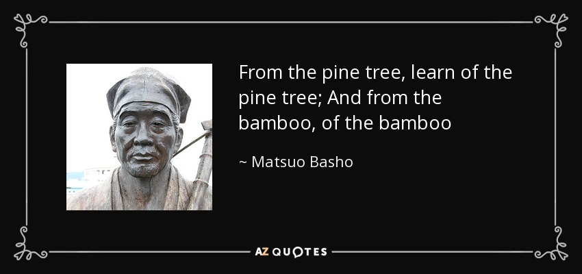 From the pine tree, learn of the pine tree; And from the bamboo, of the bamboo - Matsuo Basho